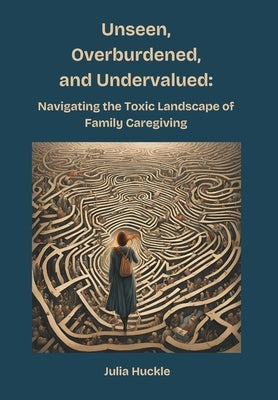 Unseen, Overburdened, and Undervalued: Navigating the Toxic Environment of Family Caregiving by Huckle, Julia