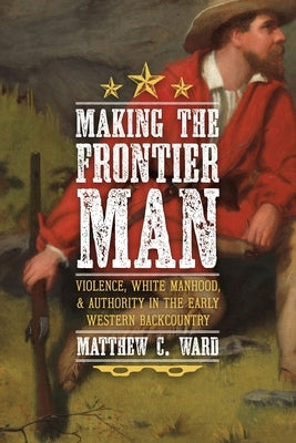 Making the Frontier Man: Violence, White Manhood, and Authority in the Early Western Backcountry by Ward, Matthew C.