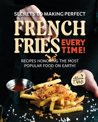 Secrets to Making Perfect French Fries EVERY TIME!: Recipes Honoring the Most Popular Food on Earth! by T. White, Alicia