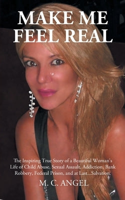 Make Me Feel Real: The Inspiring True Story of a Beautiful Woman's Life of Child Abuse, Sexual Assault, Addiction, Bank Robbery, Federal by Angel, M. C.