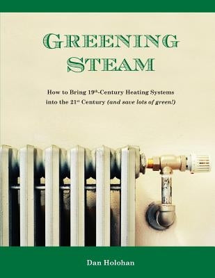 Greening Steam: How to Bring 19th-Century Heating Systems into the 21st Century (and save lots of green!) by Holohan, Dan