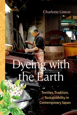 Dyeing with the Earth: Textiles, Tradition, and Sustainability in Contemporary Japan by Linton, Charlotte
