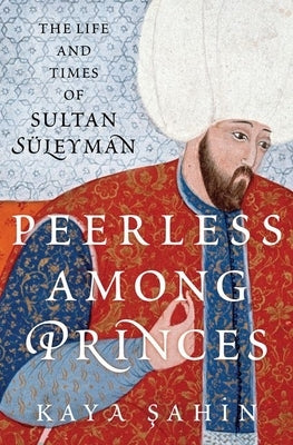 Peerless Among Princes: The Life and Times of Sultan S?leyman by Şahin, Kaya