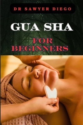 Gua Sha for Beginners: Step-By-Step Guide To Facial And Body Scraping Techniques For Pain Relief, Skin Rejuvenation, And Enhanced Wellbeing by Diego, Sawyer