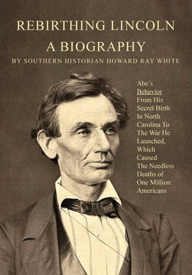 Rebirthing Lincoln, a Biography: Abe's Behavior From His Secret Birth In North Carolina To The War He Launched, Which Caused The Needless Deaths of On by White, Howard R.