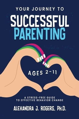 Your Journey to Successful Parenting: Ages 2-11 A Stress-Free Guide to Effective Behavior Change by Rogers, Alexandra J.