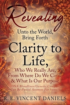 Revealing Unto the World, Bring Forth Clarity to Life,: Who We Really Are, From Where Do We Come & What Is Our Purpose (DNA Bloodlines/Genetic Compass by Daniels, R. E. Vincent