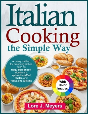 Italian Cooking the Simple Way: An easy method for preparing dishes such as Ragù Bolognese, ricotta and spinach-stuffed shells, and fettuccine Alfredo by Meyers, Lore J.