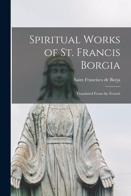 Spiritual Works of St. Francis Borgia: Translated From the French by Borja, Francisco de Saint