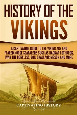 History of the Vikings: A Captivating Guide to the Viking Age and Feared Norse Seafarers Such as Ragnar Lothbrok, Ivar the Boneless, Egil Skal by History, Captivating