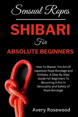 Sensual Ropes: Shibari For Absolute Beginners: How To Master The Art Of Japanese Rope Bondage and Kinbaku. A Step By Step Guide For B by Rosewood, Avery