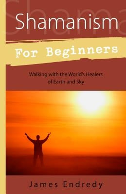 Shamanism for Beginners: Walking with the World's Healers of Earth and Sky by Endredy, James