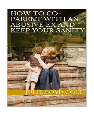 How to Co-Parent with an Abusive Ex and Keep Your Sanity by Boyd Cole, Julie