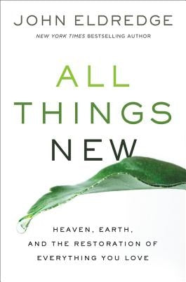 All Things New: Heaven, Earth, and the Restoration of Everything You Love by Eldredge, John