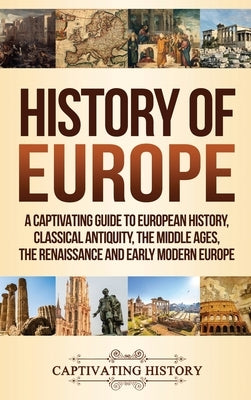 History of Europe: A Captivating Guide to European History, Classical Antiquity, The Middle Ages, The Renaissance and Early Modern Europe by History, Captivating