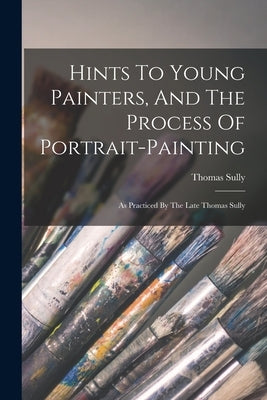 Hints To Young Painters, And The Process Of Portrait-painting: As Practiced By The Late Thomas Sully by Sully, Thomas