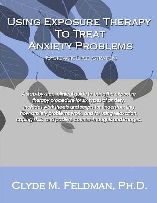 Using Exposure Therapy to Treat Anxiety Problems: A step-by-step, clinical guide to using the exposure therapy procedure for six types of anxiety-rela by Feldman, Clyde M.