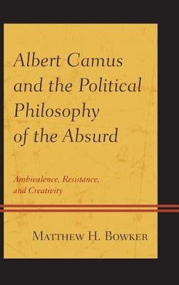 Albert Camus and the Political Philosophy of the Absurd: Ambivalence, Resistance, and Creativity by Bowker, Matthew H.