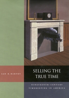 Selling the True Time: Nineteenth Century Timekeeping in America by Bartky, Ian R.