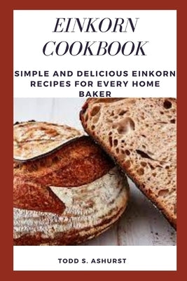 Einkorn Cookbook: Simple and Delicious Einkorn Recipes for Every Home Baker by Ashurst, Todd S.