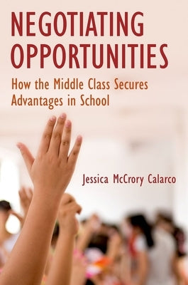 Negotiating Opportunities: How the Middle Class Secures Advantages in School by Calarco, Jessica McCrory