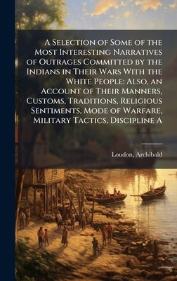 A Selection of Some of the Most Interesting Narratives of Outrages Committed by the Indians in Their Wars With the White People: Also, an Account of T by Loudon, Archibald