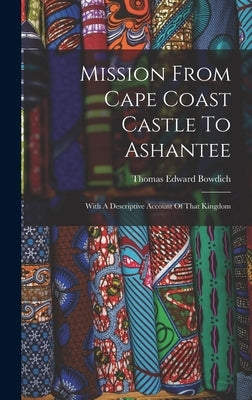 Mission From Cape Coast Castle To Ashantee: With A Descriptive Account Of That Kingdom by Bowdich, Thomas Edward