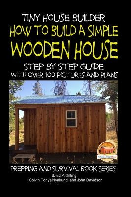 Tiny House Builder - How to Build a Simple Wooden House - Step By Step Guide With Over 100 Pictures and Plans by Davidson, John