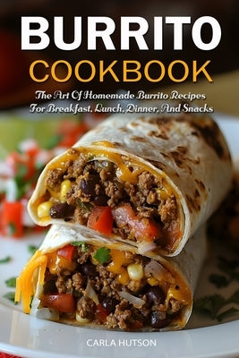 Burrito Cookbook: The Art Of Homemade Burrito Recipes For Breakfast, Lunch, Dinner, And Snacks by Hutson, Carla