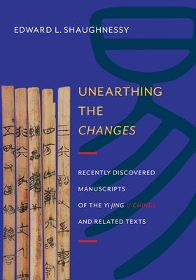 Unearthing the Changes: Recently Discovered Manuscripts of the "Yi Jing" ( "I Ching") and Related Texts by Shaughnessy, Edward