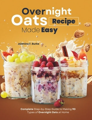 Overnight Oats Recipe Made Easy: Complete Step-by-Step Guide to Making 90 Types of Overnight Oats at Home by F. Burke, Jasmine