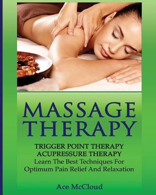 Massage Therapy: Trigger Point Therapy: Acupressure Therapy: Learn The Best Techniques For Optimum Pain Relief And Relaxation by McCloud, Ace