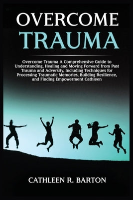 Overcome Trauma: A Comprehensive Guide to Understanding, Healing and Moving Forward from Past Trauma and Adversity, Including Technique by Barton, Cathleen R.