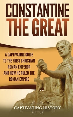 Constantine the Great: A Captivating Guide to the First Christian Roman Emperor and How He Ruled the Roman Empire by History, Captivating