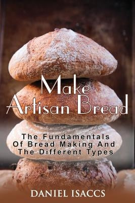 Make Artisan Bread: Bake Homemade Artisan Bread, The Best Bread Recipes, Become A Great Baker. Learn How To Bake Perfect Pizza, Rolls, Lov by Isaccs, Daniel
