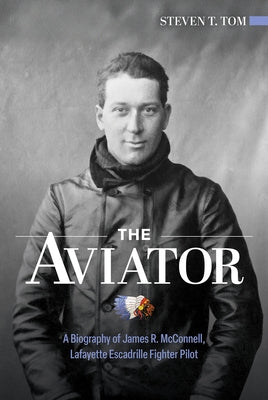 The Aviator: A Biography of James R. McConnell, Lafayette Escadrille Fighter Pilot by Tom, Steven T.