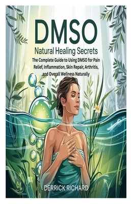 Dmso Natural Healing Secrets: The Complete Guide to Using DMSO for Pain Relief, Inflammation, Skin Repair, Arthritis, and Overall Wellness Naturally by Richard, Derrick