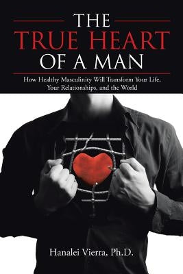 The TRUE HEART of a MAN: How Healthy Masculinity Will Transform Your Life, Your Relationships, and the World by Vierra, Hanalei