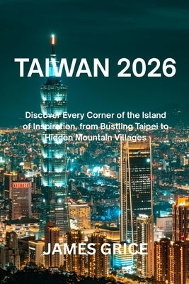 Taiwan 2026: Discover Every Corner of the Island of Inspiration, from Bustling Taipei to Hidden Mountain Villages by Grice, James