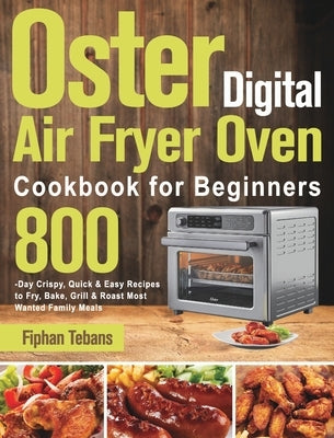 Oster Digital Air Fryer Oven Cookbook for Beginners: 800-Day Crispy, Quick & Easy Recipes to Fry, Bake, Grill & Roast Most Wanted Family Meals by Tebans, Fiphan