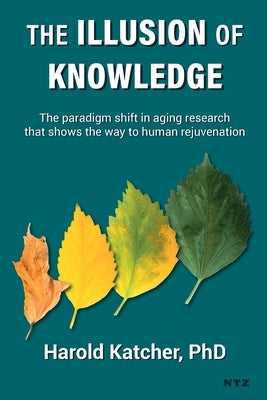 The Illusion of Knowledge: The paradigm shift in aging research that shows the way to human rejuvenation by Katcher, Harold