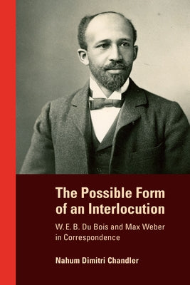 The Possible Form of an Interlocution: W. E. B. Du Bois and Max Weber in Correspondence by Chandler, Nahum Dimitri