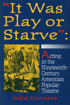 "It Was Play or Starve": Acting in the Nineteenth-Century American Popular Theatre by Hanners, John