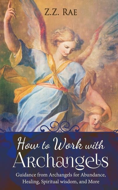How to Work with Archangels: Guidance from Archangels for Abundance, Healing, Spiritual Wisdom, and More by Rae, Z. Z.
