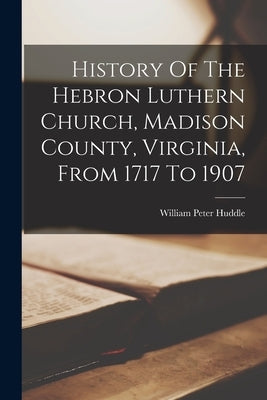 History Of The Hebron Luthern Church, Madison County, Virginia, From 1717 To 1907 by Huddle, William Peter