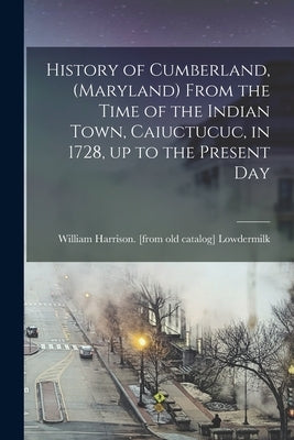 History of Cumberland, (Maryland) From the Time of the Indian Town, Caiuctucuc, in 1728, up to the Present Day by Lowdermilk, William Harrison [From Old