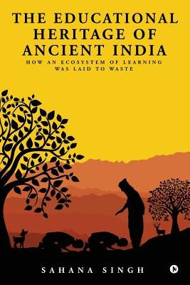 The Educational Heritage of Ancient India: How an Ecosystem of Learning Was Laid to Waste by Singh, Sahana