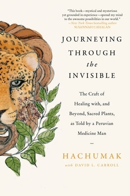 Journeying Through the Invisible: The Craft of Healing With, and Beyond, Sacred Plants, as Told by a Peruvian Medicine Man by Hachumak