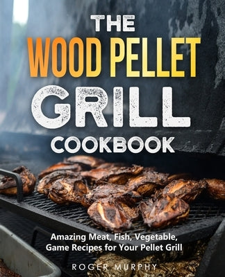The Wood Pellet Grill Cookbook: Amazing Meat, Fish, Vegetable, Game Recipes for Your Pellet Grill by Murphy, Roger
