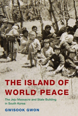 The Island of World Peace: The Jeju Massacre and State Building in South Korea by Gwon, Gwisook